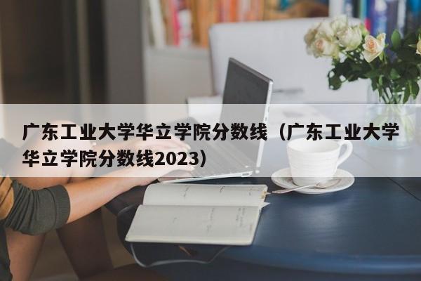 广东工业大学华立学院分数线（广东工业大学华立学院分数线2023）