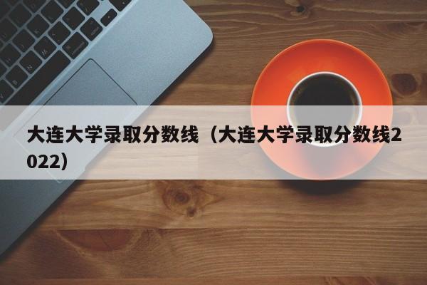 大连大学录取分数线（大连大学录取分数线2022）