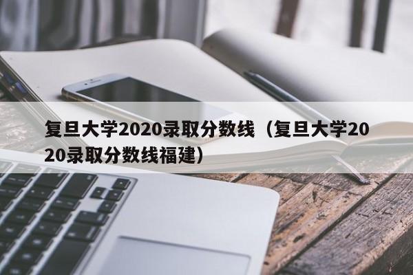 复旦大学2020录取分数线（复旦大学2020录取分数线福建）