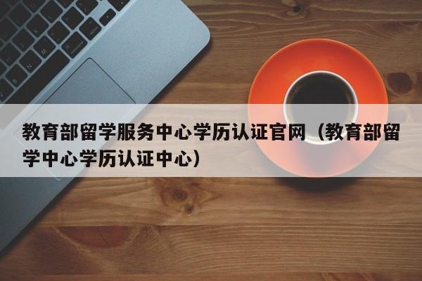 教育部留学服务中心学历认证官网（教育部留学中心学历认证中心）