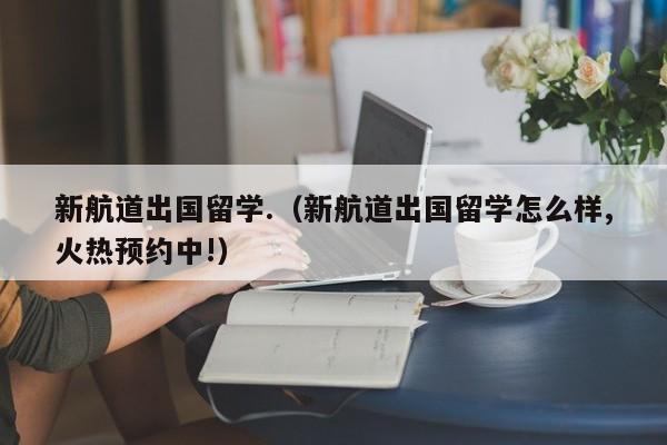 新航道出国留学.（新航道出国留学怎么样,火热预约中!）