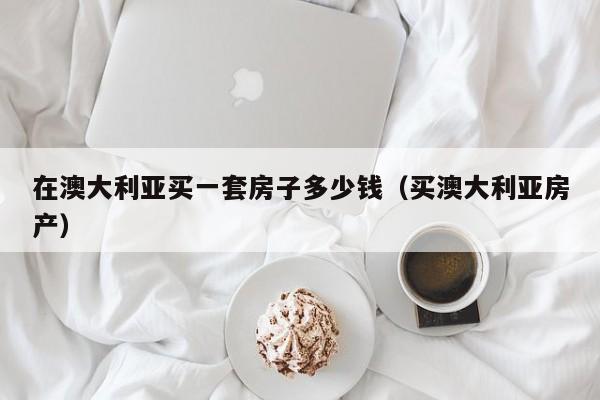 在澳大利亚买一套房子多少钱（买澳大利亚房产）