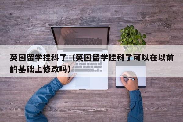 英国留学挂科了（英国留学挂科了可以在以前的基础上修改吗）