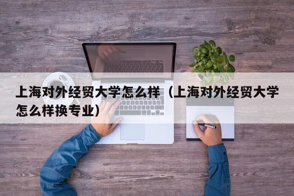 上海对外经贸大学怎么样（上海对外经贸大学怎么样换专业）
