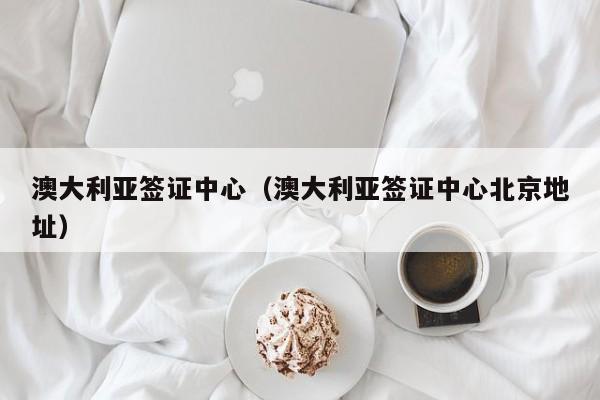 澳大利亚签证中心（澳大利亚签证中心北京地址）