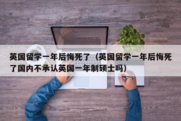 英国留学一年后悔死了（英国留学一年后悔死了国内不承认英国一年制硕士吗）
