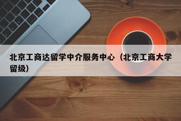 北京工商达留学中介服务中心（北京工商大学留级）