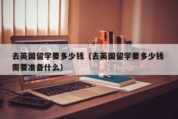 去英国留学要多少钱（去英国留学要多少钱 需要准备什么）