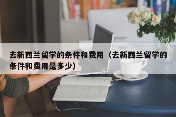 去新西兰留学的条件和费用（去新西兰留学的条件和费用是多少）