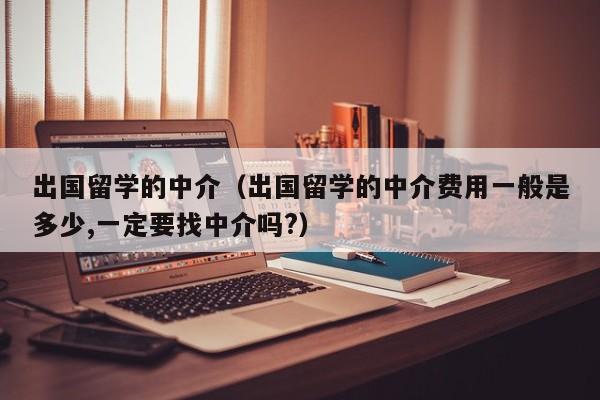 出国留学的中介（出国留学的中介费用一般是多少,一定要找中介吗?）