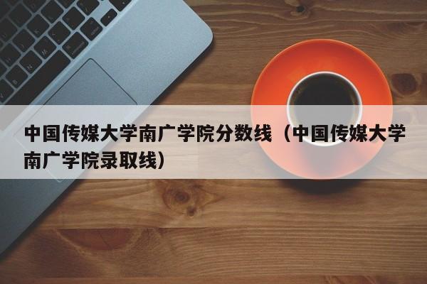 中国传媒大学南广学院分数线（中国传媒大学南广学院录取线）