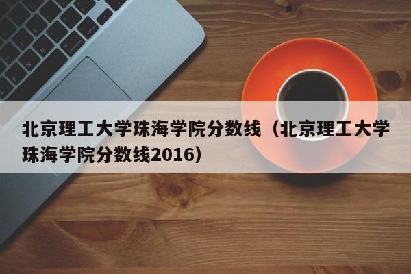 北京理工大学珠海学院分数线（北京理工大学珠海学院分数线2016）