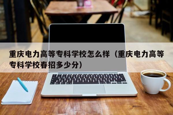 重庆电力高等专科学校怎么样（重庆电力高等专科学校春招多少分）