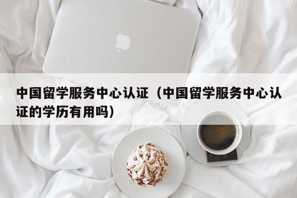 中国留学服务中心认证（中国留学服务中心认证的学历有用吗）