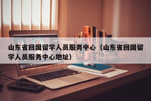 山东省回国留学人员服务中心（山东省回国留学人员服务中心地址）