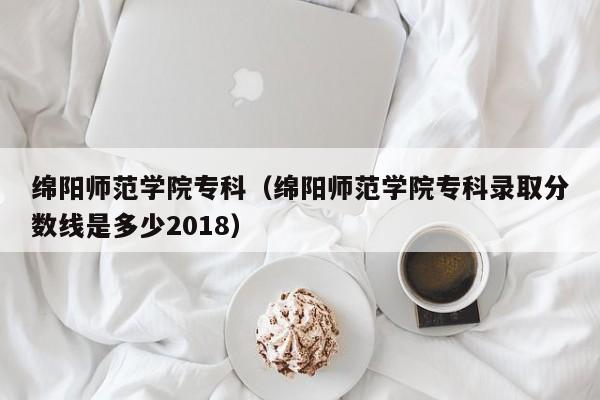 绵阳师范学院专科（绵阳师范学院专科录取分数线是多少2018）