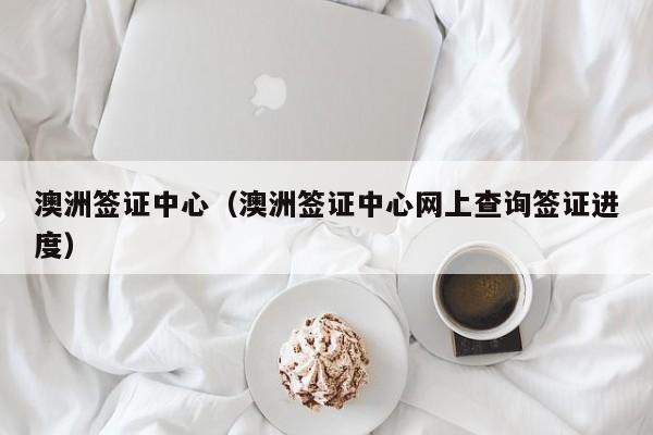 澳洲签证中心（澳洲签证中心网上查询签证进度）