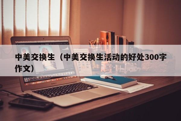 中美交换生（中美交换生活动的好处300字作文）