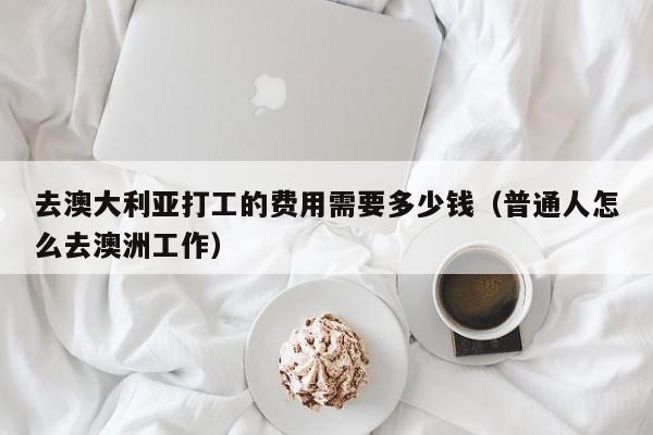 去澳大利亚打工的费用需要多少钱（普通人怎么去澳洲工作）