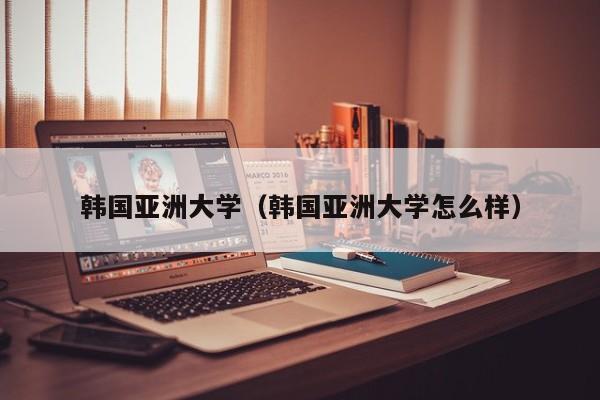韩国亚洲大学（韩国亚洲大学怎么样）