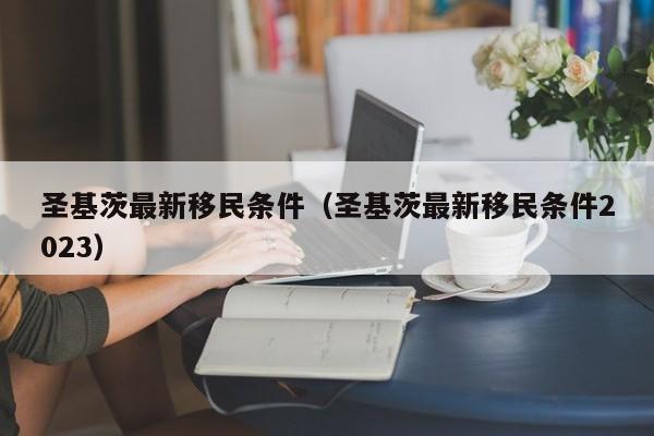 圣基茨最新移民条件（圣基茨最新移民条件2023）