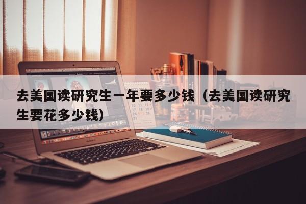 去美国读研究生一年要多少钱（去美国读研究生要花多少钱）