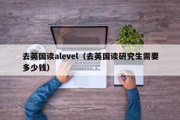 去英国读alevel（去英国读研究生需要多少钱）