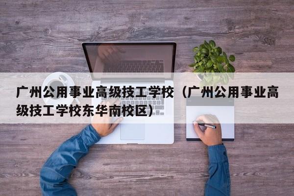 广州公用事业高级技工学校（广州公用事业高级技工学校东华南校区）