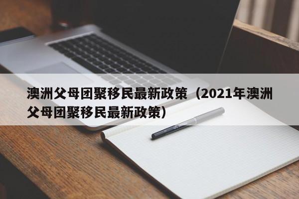 澳洲父母团聚移民最新政策（2021年澳洲父母团聚移民最新政策）