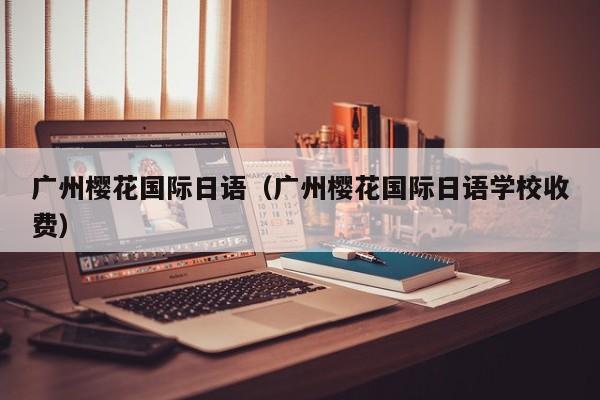 广州樱花国际日语（广州樱花国际日语学校收费）
