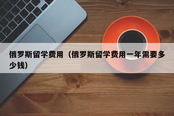 俄罗斯留学费用（俄罗斯留学费用一年需要多少钱）