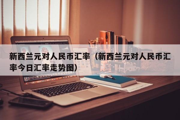 新西兰元对人民币汇率（新西兰元对人民币汇率今日汇率走势图）