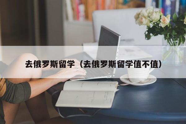 去俄罗斯留学（去俄罗斯留学值不值）