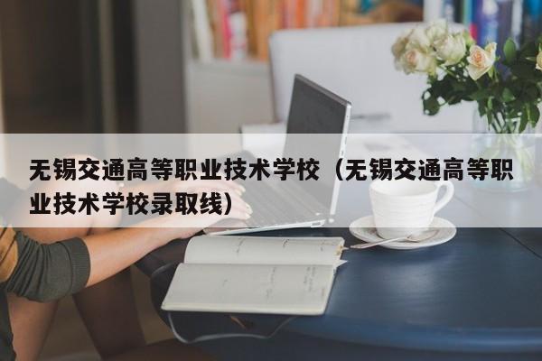 无锡交通高等职业技术学校（无锡交通高等职业技术学校录取线）