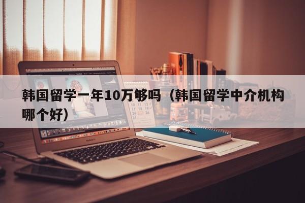 韩国留学一年10万够吗（韩国留学中介机构哪个好）