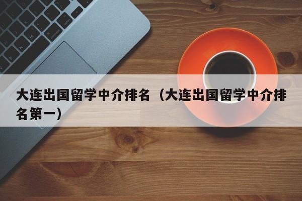 大连出国留学中介排名（大连出国留学中介排名第一）