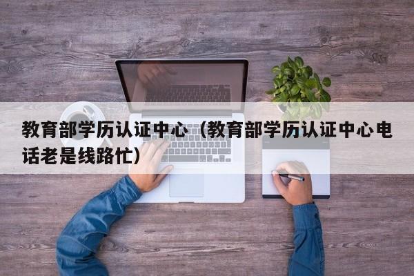 教育部学历认证中心（教育部学历认证中心电话老是线路忙）