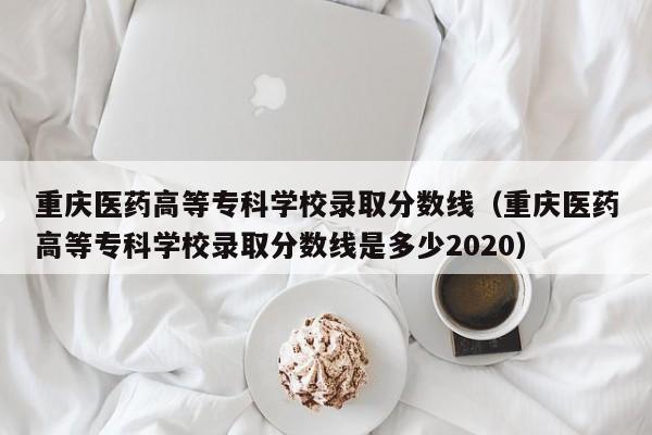重庆医药高等专科学校录取分数线（重庆医药高等专科学校录取分数线是多少2020）
