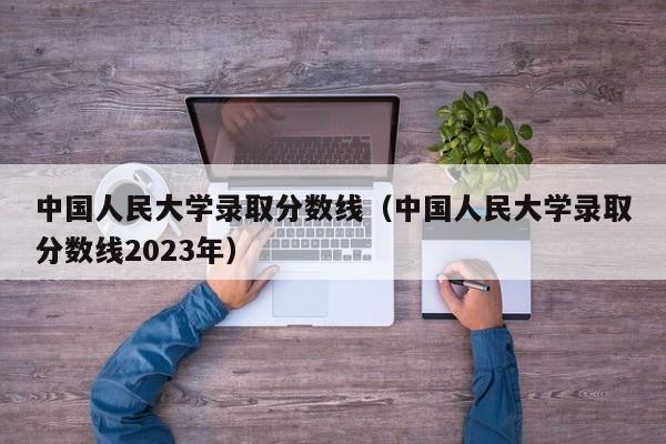 中国人民大学录取分数线（中国人民大学录取分数线2023年）
