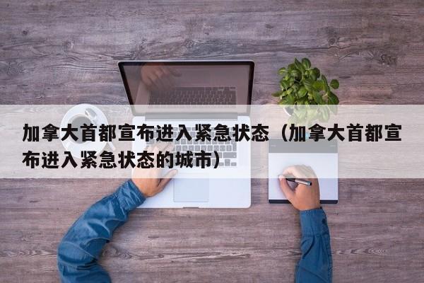 加拿大首都宣布进入紧急状态（加拿大首都宣布进入紧急状态的城市）