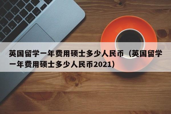 英国留学一年费用硕士多少人民币（英国留学一年费用硕士多少人民币2021）