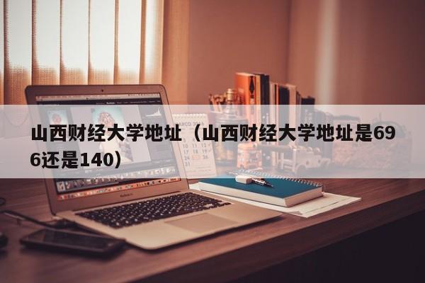 山西财经大学地址（山西财经大学地址是696还是140）