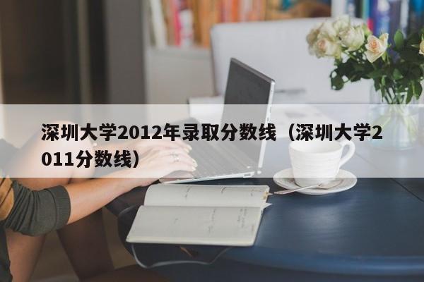 深圳大学2012年录取分数线（深圳大学2011分数线）