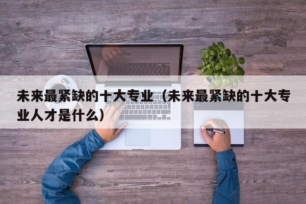 未来最紧缺的十大专业（未来最紧缺的十大专业人才是什么）