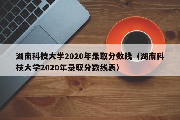 湖南科技大学2020年录取分数线（湖南科技大学2020年录取分数线表）