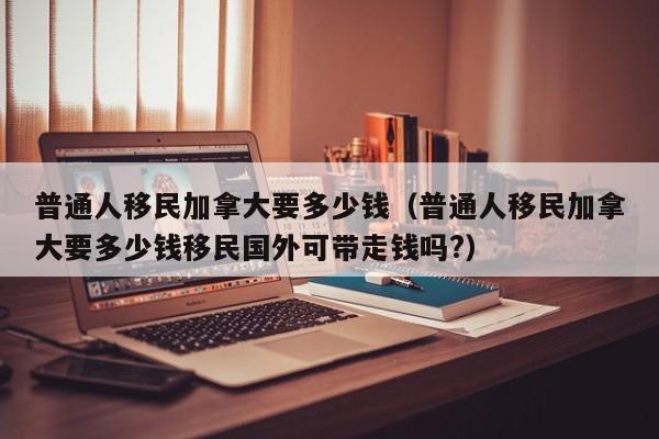 普通人移民加拿大要多少钱（普通人移民加拿大要多少钱移民国外可带走钱吗?）