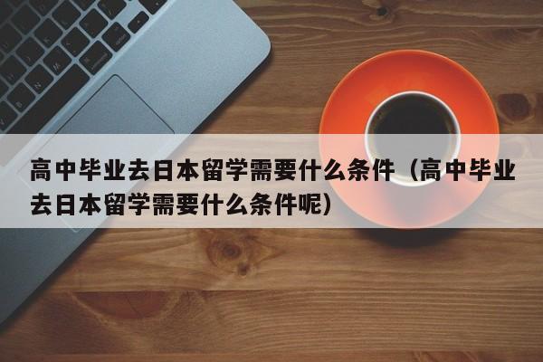高中毕业去日本留学需要什么条件（高中毕业去日本留学需要什么条件呢）