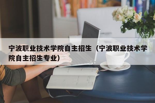 宁波职业技术学院自主招生（宁波职业技术学院自主招生专业）