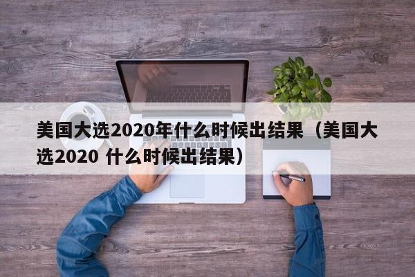 美国大选2020年什么时候出结果（美国大选2020 什么时候出结果）