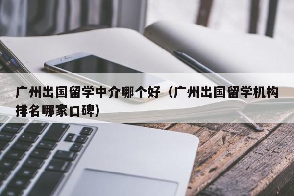广州出国留学中介哪个好（广州出国留学机构排名哪家口碑）